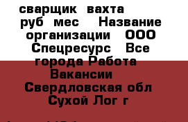 сварщик. вахта. 40 000 руб./мес. › Название организации ­ ООО Спецресурс - Все города Работа » Вакансии   . Свердловская обл.,Сухой Лог г.